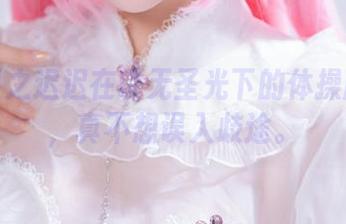 这是星之迟迟在说无圣光下的体操服图集，真不想误入歧途。